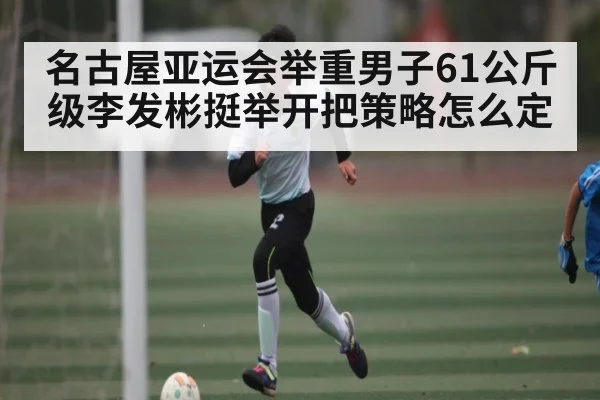 名古屋亚运会举重男子61公斤级李发彬挺举开把策略怎么定