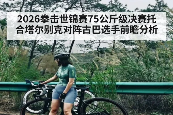 2026拳击世锦赛75公斤级决赛托合塔尔别克对阵古巴选手前瞻分析