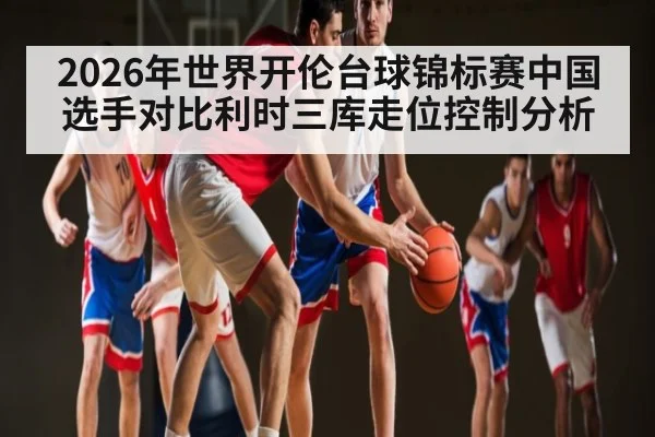 2026年世界开伦台球锦标赛中国选手对比利时三库走位控制分析